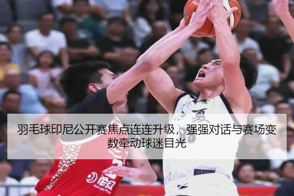 羽毛球印尼公开赛焦点连连升级，强强对话与赛场变数牵动球迷目光
